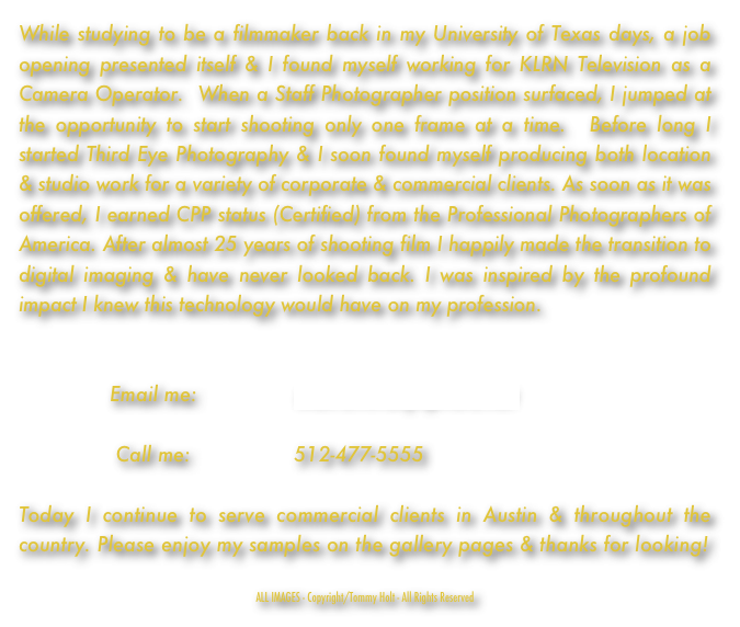While studying to be a filmmaker back in my University of Texas days, a job opening presented itself & I found myself working for KLRN Television as a Camera Operator.  When a Staff Photographer position surfaced, I jumped at the opportunity to start shooting only one frame at a time.  Before long I started Third Eye Photography & I soon found myself producing both location & studio work for a variety of corporate & commercial clients. As soon as it was offered, I earned CPP status (Certified) from the Professional Photographers of America. After almost 25 years of shooting film I happily made the transition to digital imaging & have never looked back. I was inspired by the profound impact I knew this technology would have on my profession.  


               Email me:                tholt@thirdeyephoto.net

                Call me:                 512-477-5555 

Today I continue to serve commercial clients in Austin & throughout the country. Please enjoy my samples on the gallery pages & thanks for looking!

ALL IMAGES - Copyright/Tommy Holt - All Rights Reserved